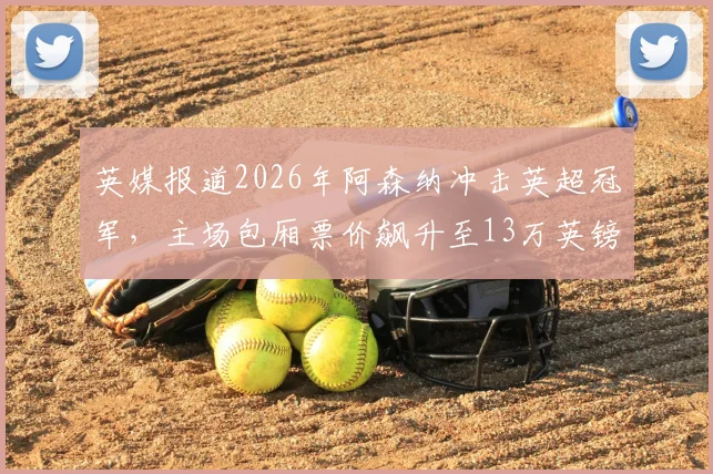 英媒报道2026年阿森纳冲击英超冠军,主场包厢票价飙升至13万英镑仍被抢购一空,一文详解抢票攻略与市场现状