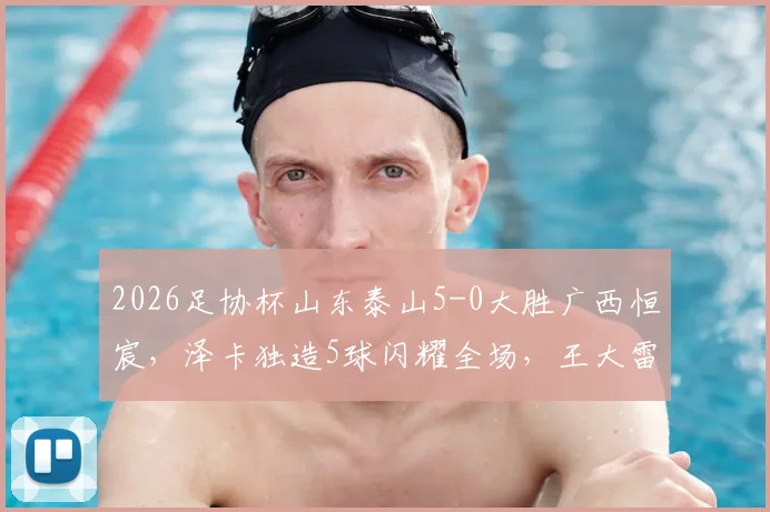 2026足协杯山东泰山5-0大胜广西恒宸，泽卡独造5球闪耀全场，王大雷上演助攻好戏精彩回顾
