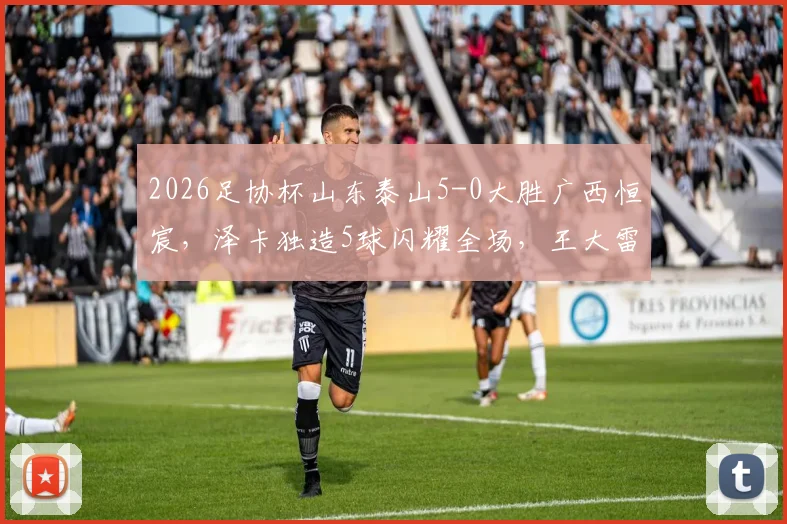 2026足协杯山东泰山5-0大胜广西恒宸,泽卡独造5球闪耀全场,王大雷上演助攻好戏精彩回顾