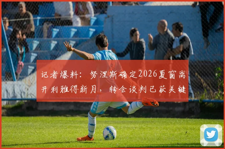 记者爆料:努涅斯确定2026夏窗离开利雅得新月,转会谈判已获关键进展,未来下家预测分析