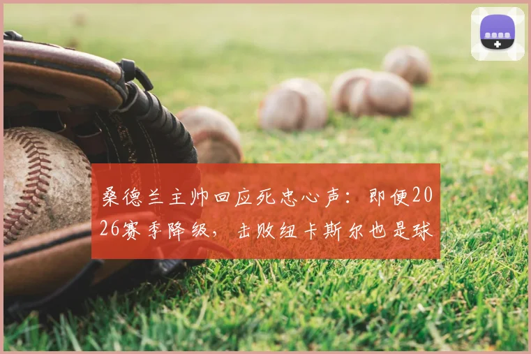 桑德兰主帅回应死忠心声:即便2026赛季降级,击败纽卡斯尔也是球队必须完成的任务