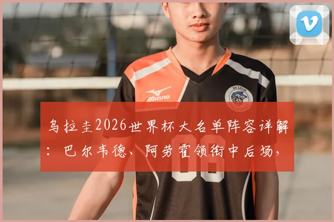 乌拉圭2026世界杯大名单阵容详解：巴尔韦德、阿劳霍领衔中后场，努涅斯领衔锋线，附球员位置分析