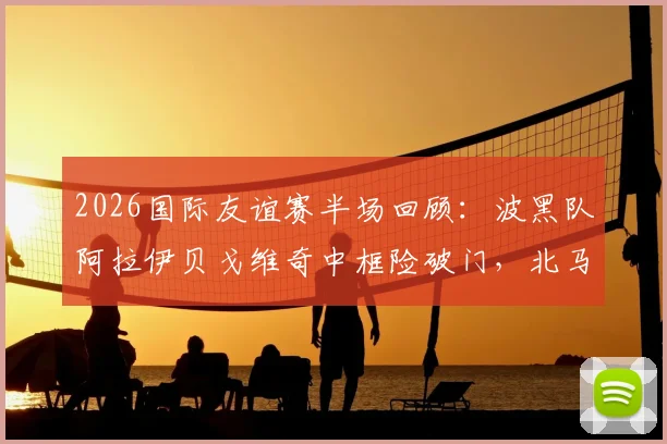 2026国际友谊赛半场回顾:波黑队阿拉伊贝戈维奇中框险破门,北马其顿防守稳健守住0-0平局