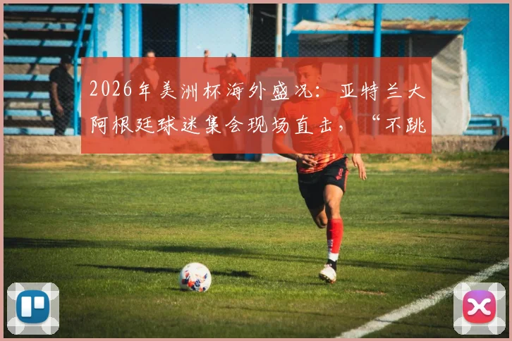 2026年美洲杯海外盛况:亚特兰大阿根廷球迷集会现场直击,“不跳就是英国人”歌声背后的故事