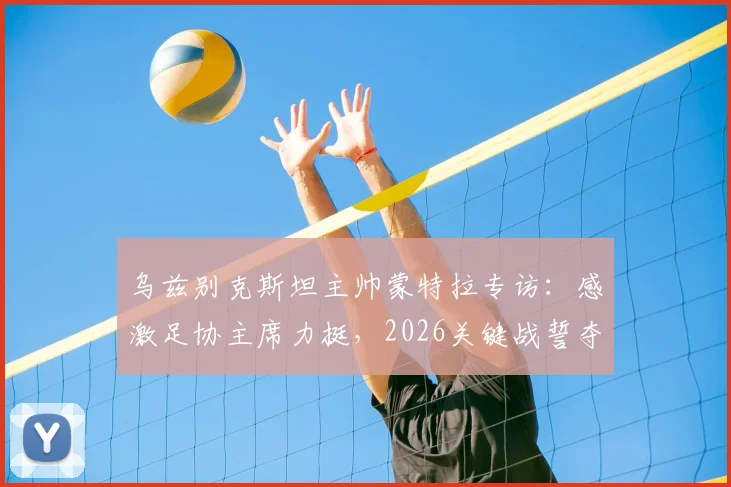 乌兹别克斯坦主帅蒙特拉专访：感激足协主席力挺，2026关键战誓夺胜利，球队全力出击