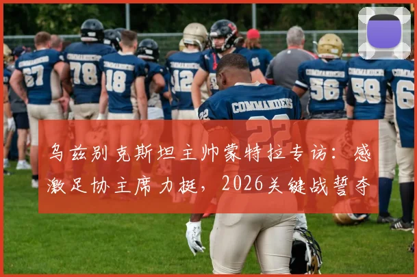 乌兹别克斯坦主帅蒙特拉专访:感激足协主席力挺,2026关键战誓夺胜利,球队全力出击