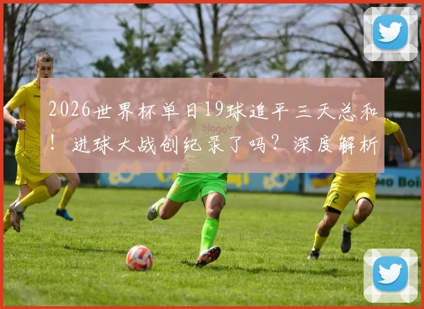 2026世界杯单日19球追平三天总和!进球大战创纪录了吗?深度解析对后续赛程影响