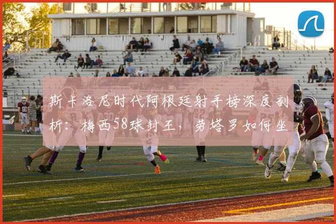 斯卡洛尼时代阿根廷射手榜深度剖析:梅西58球封王,劳塔罗如何坐稳第二,展望2026锋线格局
