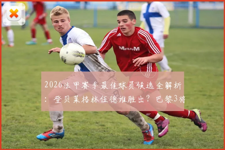 2026法甲赛季最佳球员候选全解析：登贝莱格林伍德谁胜出？巴黎3将数据大比拼