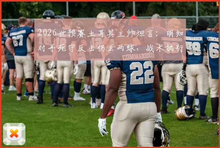 2026世预赛土耳其主帅坦言:明知对手死守反击仍丢两球,战术执行与临场调整问题深度探讨