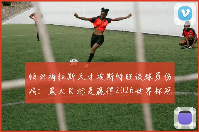 帕尔梅拉斯天才埃斯特旺谈球员伤病：最大目标是赢得2026世界杯冠军