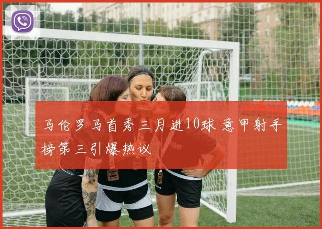 马伦罗马首秀三月进10球 意甲射手榜第三引爆热议