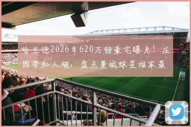 哈兰德2026年620万镑豪宅曝光!庄园带私人湖,盘点曼城球星谁家最壕