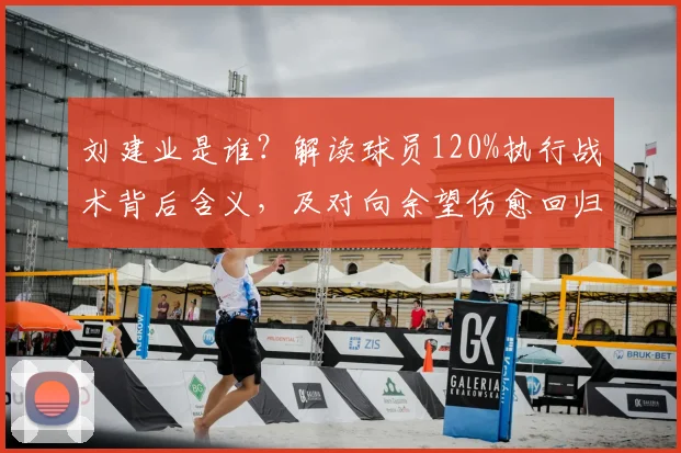 刘建业是谁?解读球员120%执行战术背后含义,及对向余望伤愈回归的期待(2026)