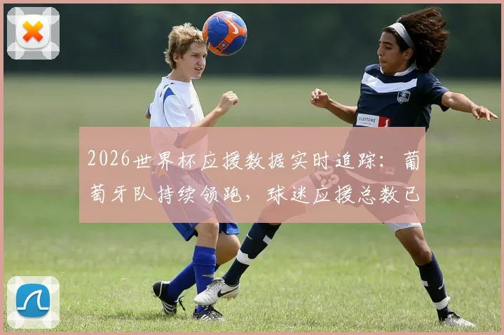 2026世界杯应援数据实时追踪：葡萄牙队持续领跑，球迷应援总数已逼近40万大关，附各队应援排行榜最新名单及查看指南