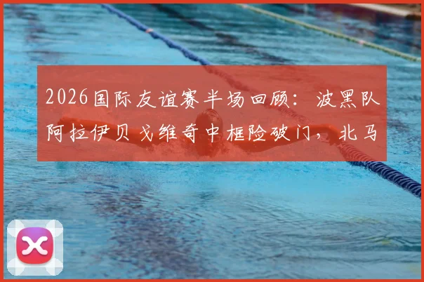 2026国际友谊赛半场回顾：波黑队阿拉伊贝戈维奇中框险破门，北马其顿防守稳健守住0-0平局