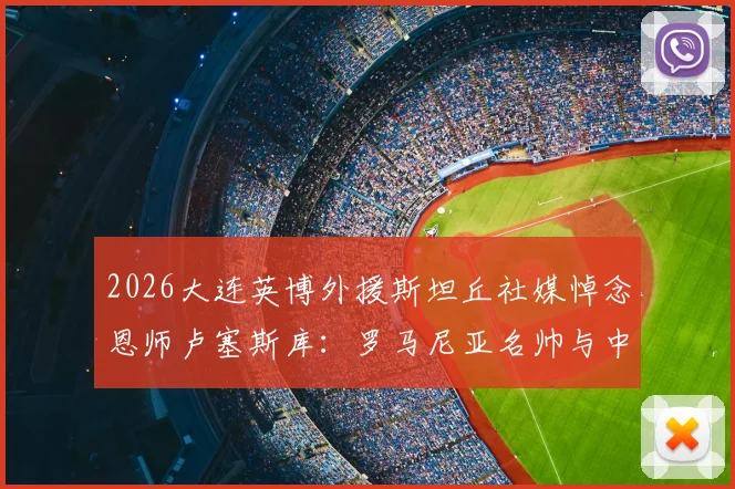 2026大连英博外援斯坦丘社媒悼念恩师卢塞斯库:罗马尼亚名帅与中超弟子间的足球情谊