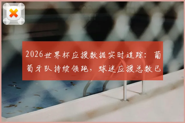 2026世界杯应援数据实时追踪:葡萄牙队持续领跑,球迷应援总数已逼近40万大关,附各队应援排行榜最新名单及查看指南