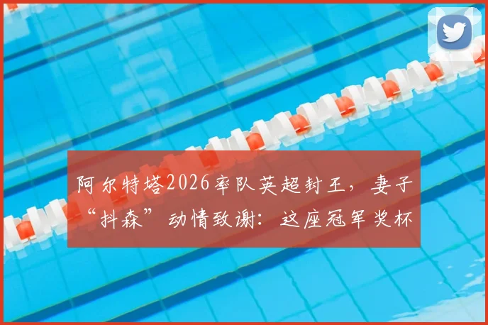 阿尔特塔2026率队英超封王，妻子“抖森”动情致谢：这座冠军奖杯，是我们全家人的梦想