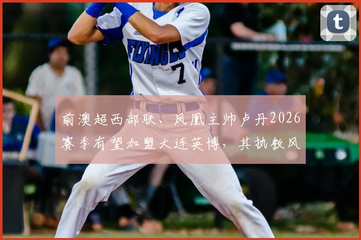 前澳超西部联、凤凰主帅卢丹2026赛季有望加盟大连英博,其执教风格将如何影响球队?
